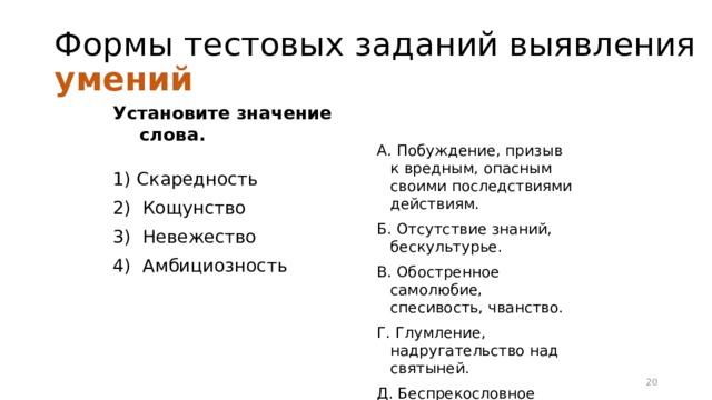 Формы тестовых заданий выявления умений Установите значение слова. 1) Скаредность 2) Кощунство 3) Невежество 4) Амбициозность А. Побуждение, призыв к вредным, опасным своими последствиями действиям. Б. Отсутствие знаний, бескультурье. В. Обостренное самолюбие, спесивость, чванство. Г. Глумление, надругательство над святыней. Д. Беспрекословное подчинение власти, диктатуре. Е. Чрезмерная скупость, жадность. 16 