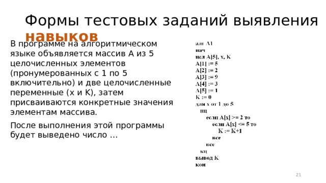 Формы тестовых заданий выявления навыков В программе на алгоритмическом языке объявляется массив A из 5 целочисленных элементов (пронумерованных с 1 по 5 включительно) и две целочисленные переменные (x и K), затем присваиваются конкретные значения элементам массива. После выполнения этой программы будет выведено число … 16 