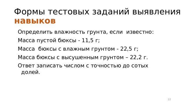 Формы тестовых заданий выявления навыков Определить влажность грунта, если известно: Масса пустой бюксы - 11,5 г; Масса бюксы с влажным грунтом - 22,5 г; Масса бюксы с высушенным грунтом – 22,2 г. Ответ записать числом с точностью до сотых долей. 16 