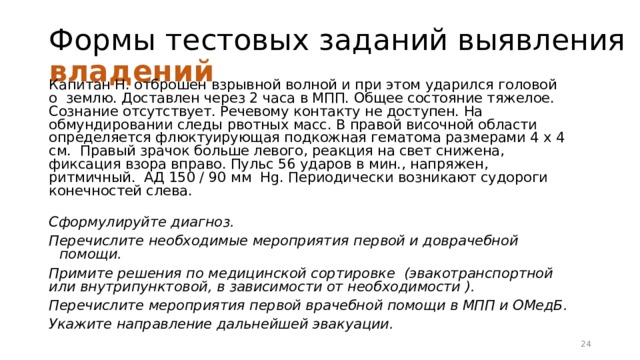 Формы тестовых заданий выявления владений Капитан Н. отброшен взрывной волной и при этом ударился головой о землю. Доставлен через 2 часа в МПП. Общее состояние тяжелое. Сознание отсутствует. Речевому контакту не доступен. На обмундировании следы рвотных масс. В правой височной области определяется флюктуирующая подкожная гематома размерами 4 х 4 см. Правый зрачок больше левого, реакция на свет снижена, фиксация взора вправо. Пульс 56 ударов в мин., напряжен, ритмичный. АД 150 / 90 мм Hg. Периодически возникают судороги конечностей слева.  Сформулируйте диагноз. Перечислите необходимые мероприятия первой и доврачебной помощи. Примите решения по медицинской сортировке (эвакотранспортной или внутрипунктовой, в зависимости от необходимости ). Перечислите мероприятия первой врачебной помощи в МПП и ОМедБ. Укажите направление дальнейшей эвакуации. 16 
