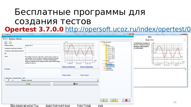 Бесплатные программы для создания тестов http:// opersoft.ucoz.ru/index/opertest/0-7 Opertest 3.7.0.0 Основные возможности программы :  Создание теста или опроса с сохранением всей информации в отдельном файле проекта Возможность установки прав и паролей на различные действия с проектом Возможность добавления графической и аудио-информации к вопросам и вариантам ответов Проведение как персонифицированных опросов, так и анонимных Сохранение результатов прохождения тестов, с детальной информацией по каждому ответу Возможность распечатки тестов на бумажных носителях и многое другое 16 