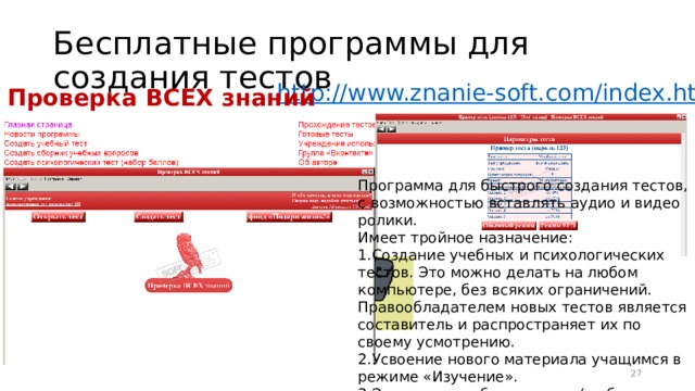 Бесплатные программы для создания тестов http:// www.znanie-soft.com/index.html Проверка ВСЕХ знаний Программа для быстрого создания тестов, с возможностью вставлять аудио и видео ролики. Имеет тройное назначение: Создание учебных и психологических тестов. Это можно делать на любом компьютере, без всяких ограничений. Правообладателем новых тестов является составитель и распространяет их по своему усмотрению. Усвоение нового материала учащимся в режиме «Изучение». Экзамен в учебных тестах (в обычном режиме и в режиме ЕГЭ) 16 