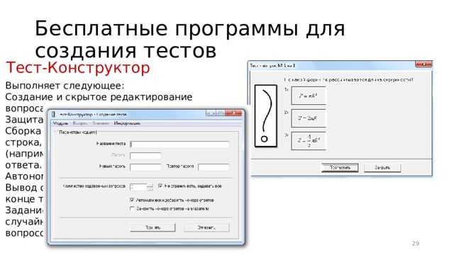 Бесплатные программы для создания тестов Тест-Конструктор Выполняет следующее: Создание и скрытое редактирование вопроса с вариантами ответов. Защита теста паролем. Сборка вопроса из элементов: тестовая строка, монохромное изображение (например, формула), отступ, абзац, номер ответа. Автономный запуск тестирования. Вывод статистики правильных ответов в конце тестирования. Задание количества выбираемых случайным образом для тестирования вопросов. 16 