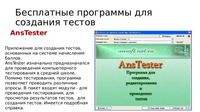 Бесплатные программы для создания тестов AnsTester Приложение для создания тестов, основанных на системе начисления баллов. AnsTester изначально предназначался для проведения компьютерного тестирования в средней школе. Помимо тестирования, программа позволяет проводить различные опросы. В пакет входят модули - для проведения тестирования, для просмотра результатов тестов, для создания тестов. Имеется подробная справка. 16 