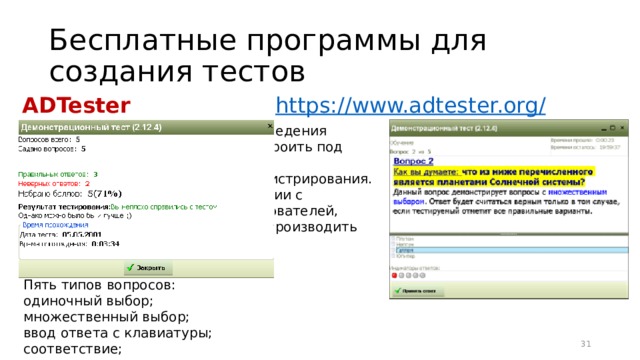 Бесплатные программы для создания тестов ADTester https://www.adtester.org / Имеет множество параметров проведения тестирования, позволяющих подстроить под конкретные цели Админ панель – программа администрирования. Позволяет производить манипуляции с пользователями и группами пользователей, строить матрицы правильности и производить анализ результатов тестирования. Неограниченное кол-во вопросов в тесте и количество вариантов ответа. Пять типов вопросов: одиночный выбор; множественный выбор; ввод ответа с клавиатуры; соответствие; порядок. 16 