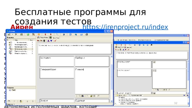 Бесплатные программы для создания тестов Айрен https:// irenproject.ru/index Бесплатная программа, позволяющая создавать тесты для проверки знаний и проводить тестирование в локальной сети, через интернет или на одиночных компьютерах. Тесты содержат задания 5 типов: с выбором одного или нескольких верных ответов, с вводом ответа с клавиатуры, на установление соответствия, на упорядочение и на классификацию. При сетевом тестировании преподаватель видит на своем компьютере подробные сведения об успехах каждого из учащихся. Эти данные сохраняются в архиве. Предусмотрено создание тестов в виде автономных исполняемых файлов, которые можно раздать учащимся для прохождения тестирования без использования сети и без сохранения результатов. 16 