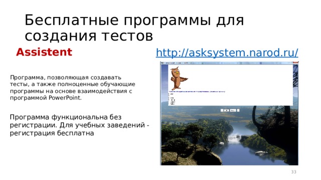 Бесплатные программы для создания тестов Assistent http://asksystem.narod.ru / Программа, позволяющая создавать тесты, а также полноценные обучающие программы на основе взаимодействия с программой PowerPoint.  Программа функциональна без регистрации. Для учебных заведений - регистрация бесплатна 16 