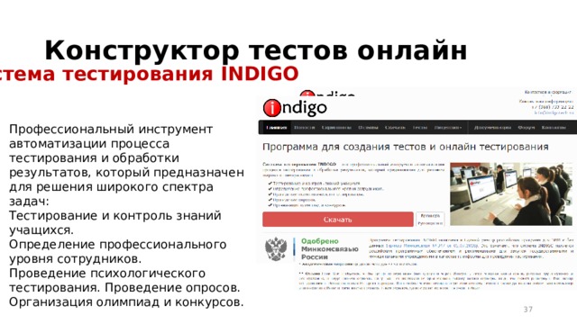 Конструктор тестов онлайн Система тестирования INDIGO Профессиональный инструмент автоматизации процесса тестирования и обработки результатов, который предназначен для решения широкого спектра задач: Тестирование и контроль знаний учащихся. Определение профессионального уровня сотрудников. Проведение психологического тестирования. Проведение опросов. Организация олимпиад и конкурсов. 16 