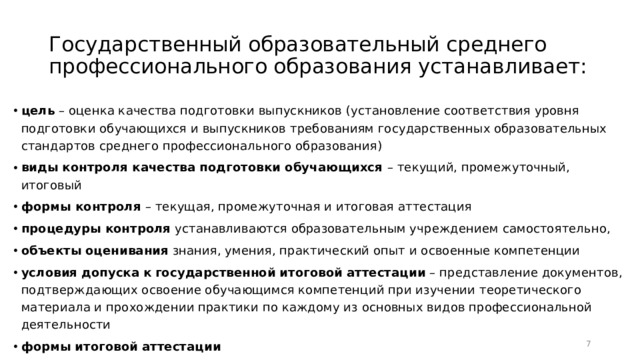 Государственный образовательный среднего профессионального образования устанавливает: цель – оценка качества подготовки выпускников (установление соответствия уровня подготовки обучающихся и выпускников требованиям государственных образовательных стандартов среднего профессионального образования) виды контроля качества подготовки обучающихся – текущий, промежуточный, итоговый формы контроля – текущая, промежуточная и итоговая аттестация процедуры  контроля устанавливаются образовательным учреждением самостоятельно, объекты  оценивания знания, умения, практический опыт и освоенные компетенции условия  допуска  к  государственной  итоговой  аттестации – представление документов, подтверждающих освоение обучающимся компетенций при изучении теоретического материала и прохождении практики по каждому из основных видов профессиональной деятельности формы  итоговой  аттестации  