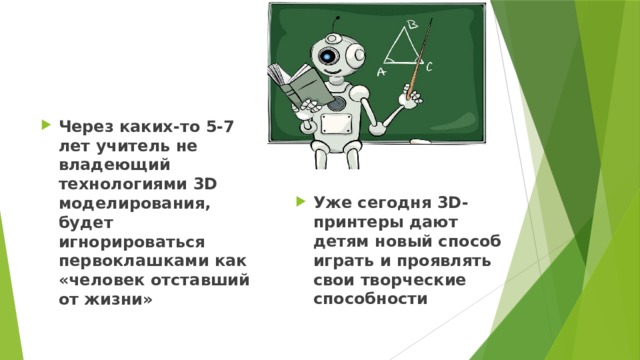 Через каких-то 5-7 лет учитель не владеющий технологиями 3D моделирования, будет игнорироваться первоклашками как «человек отставший от жизни» Уже сегодня 3D-принтеры дают детям новый способ играть и проявлять свои творческие способности 