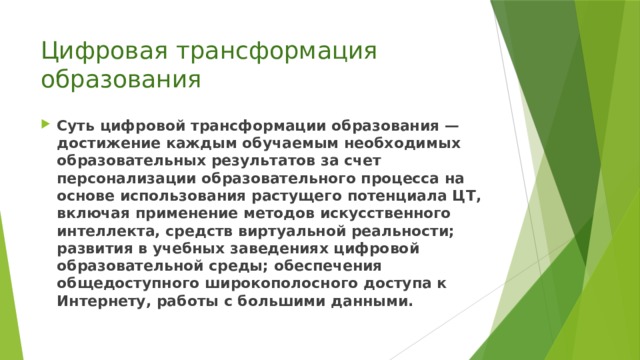 Цифровая трансформация образования Суть цифровой трансформации образования — достижение каждым обучаемым необходимых образовательных результатов за счет персонализации образовательного процесса на основе использования растущего потенциала ЦТ, включая применение методов искусственного интеллекта, средств виртуальной реальности; развития в учебных заведениях цифровой образовательной среды; обеспечения общедоступного широкополосного доступа к Интернету, работы с большими данными. 