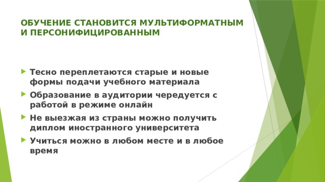 ОБУЧЕНИЕ СТАНОВИТСЯ МУЛЬТИФОРМАТНЫМ И ПЕРСОНИФИЦИРОВАННЫМ   Тесно переплетаются старые и новые формы подачи учебного материала Образование в аудитории чередуется с работой в режиме онлайн Не выезжая из страны можно получить диплом иностранного университета Учиться можно в любом месте и в любое время 
