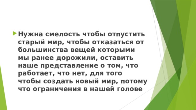 Нужна смелость чтобы отпустить старый мир, чтобы отказаться от большинства вещей которыми мы ранее дорожили, оставить наше представление о том, что работает, что нет, для того чтобы создать новый мир, потому что ограничения в нашей голове 