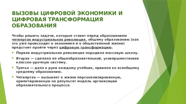 ВЫЗОВЫ ЦИФРОВОЙ ЭКОНОМИКИ И ЦИФРОВАЯ ТРАНСФОРМАЦИЯ ОБРАЗОВАНИЯ Чтобы решить задачи, которые ставит перед образованием четвертая индустриальная революция , общему образованию (как это уже происходит в экономике и в общественной жизни) предстоит пройти через цифровую трансформацию . Первая индустриальная революция породила массовую школу. Вторая — сделала ее общеобразовательной, усовершенствовав классно-урочную систему. Третья — дала в руки каждому учебник, привела ко всеобщему среднему образованию. Четвертая — вызывает к жизни персонализированную, ориентированную на результат модель организации образовательного процесса. 