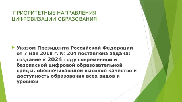   ПРИОРИТЕТНЫЕ НАПРАВЛЕНИЯ ЦИФРОВИЗАЦИИ ОБРАЗОВАНИЯ:   Указом Президента Российской Федерации от 7 мая 2018 г. № 204 поставлена задача: создание к 2024 году современной и безопасной цифровой образовательной среды, обеспечивающей высокое качество и доступность образования всех видов и уровней 