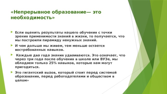 «Непрерывное образование— это необходимость»   Если оценить результаты нашего обучения с точки зрения применимости знаний в жизни, то получается, что мы построили пирамиду ненужных знаний. И чем дольше мы живем, тем меньше остается востребованных навыков.  Каждые два года знания удваиваются. Это означает, что через три года после обучения в школе или ВУЗе, мы обладаем только 25% навыков, которые нам могут пригодиться. Это гигантский вызов, который стоит перед системой образования, перед работодателями и обществом в целом» 