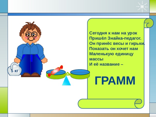 Сегодня к нам на урок Пришёл Знайка-педагог. Он принёс весы и гирьки. Показать он хочет нам Маленькую единицу массы И её название – 5 кг  ГРАММ 