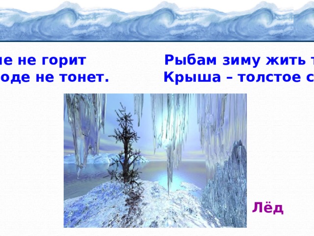 В огне не горит Рыбам зиму жить тепло: И в воде не тонет. Крыша – толстое стекло.  Лёд 