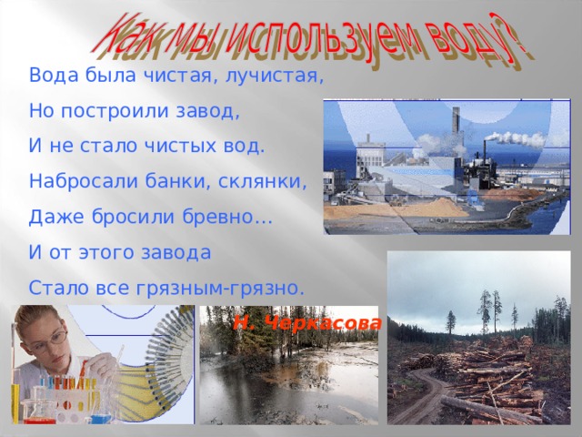 Вода была чистая, лучистая, Но построили завод, И не стало чистых вод. Набросали банки, склянки, Даже бросили бревно… И от этого завода Стало все грязным-грязно. Н. Черкасова 