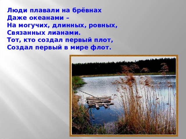 Люди плавали на брёвнах Даже океанами – На могучих, длинных, ровных, Связанных лианами. Тот, кто создал первый плот, Создал первый в мире флот. 