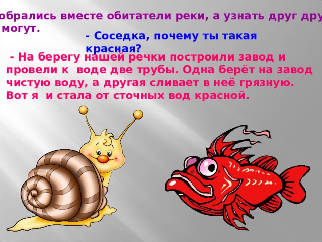  Собрались вместе обитатели реки, а узнать друг друга не могут. - Соседка, почему ты такая красная?  - На берегу нашей речки построили завод и провели к воде две трубы. Одна берёт на завод чистую воду, а другая сливает в неё грязную. Вот я и стала от сточных вод красной. 