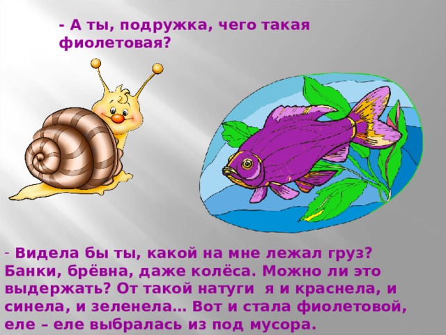 - А ты, подружка, чего такая фиолетовая?  Видела бы ты, какой на мне лежал груз? Банки, брёвна, даже колёса. Можно ли это выдержать? От такой натуги я и краснела, и синела, и зеленела… Вот и стала фиолетовой, еле – еле выбралась из под мусора. 