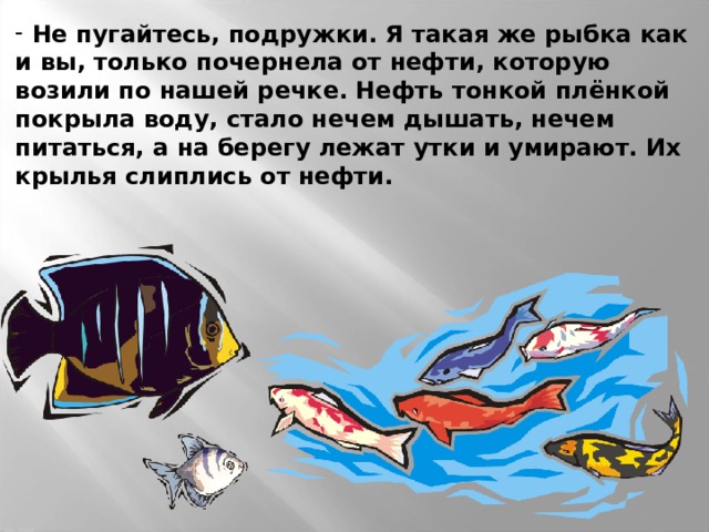  Не пугайтесь, подружки. Я такая же рыбка как и вы, только почернела от нефти, которую возили по нашей речке. Нефть тонкой плёнкой покрыла воду, стало нечем дышать, нечем питаться, а на берегу лежат утки и умирают. Их крылья слиплись от нефти. 