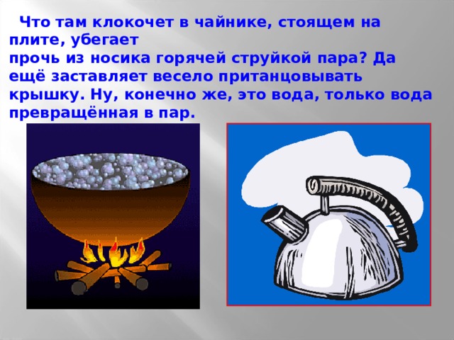  Что там клокочет в чайнике, стоящем на плите, убегает прочь из носика горячей струйкой пара? Да ещё заставляет весело пританцовывать крышку. Ну, конечно же, это вода, только вода превращённая в пар. 