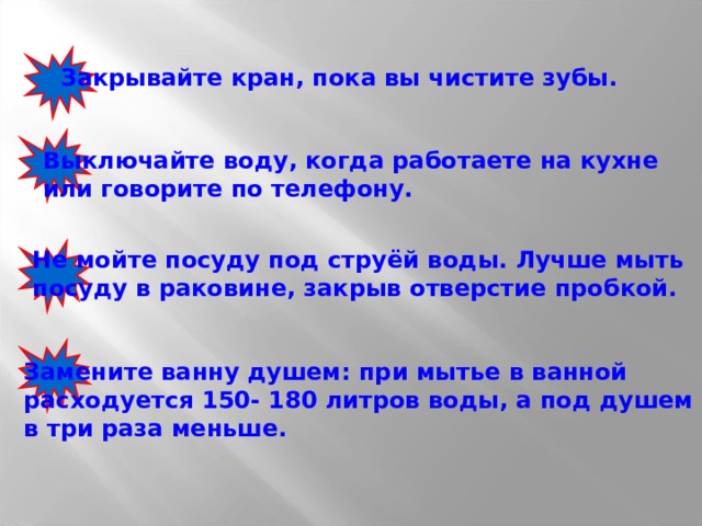 Закрывайте кран, пока вы чистите зубы. Выключайте воду, когда работаете на кухне или говорите по телефону. Не мойте посуду под струёй воды. Лучше мыть посуду в раковине, закрыв отверстие пробкой. Замените ванну душем: при мытье в ванной  расходуется 150- 180 литров воды, а под душем в три раза меньше. 