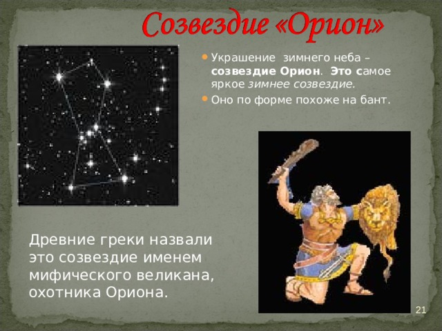 Украшение зимнего неба – созвездие Орион . Это с амое яркое зимнее созвездие. Оно по форме похоже на бант. Древние греки назвали это созвездие именем мифического великана, охотника Ориона.  