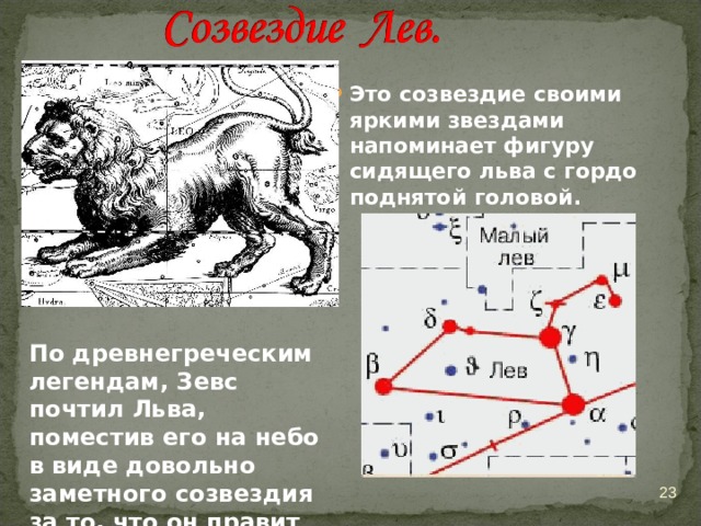 Это созвездие своими яркими звездами напоминает фигуру сидящего льва с гордо поднятой головой.  По древнегреческим легендам, Зевс почтил Льва, поместив его на небо в виде довольно заметного созвездия за то, что он правит животными  