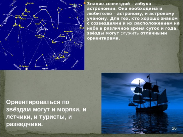 Знание созвездий – азбука астрономии. Она необходима и любителю – астроному, и астроному – учёному. Для тех, кто хорошо знаком с созвездиями и их расположением на небе в различное время суток и года, звёзды могут служить отличными ориентирами. Ориентироваться по звёздам могут и моряки, и лётчики, и туристы, и разведчики.  