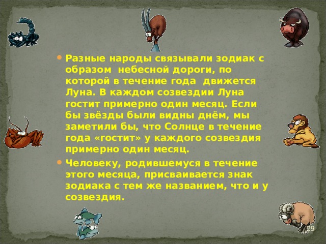 Разные народы связывали зодиак с образом небесной дороги, по которой в течение года движется Луна. В каждом созвездии Луна гостит примерно один месяц. Если бы звёзды были видны днём, мы заметили бы, что Солнце в течение года «гостит» у каждого созвездия примерно один месяц. Человеку, родившемуся в течение этого месяца, присваивается знак зодиака с тем же названием, что и у созвездия.   