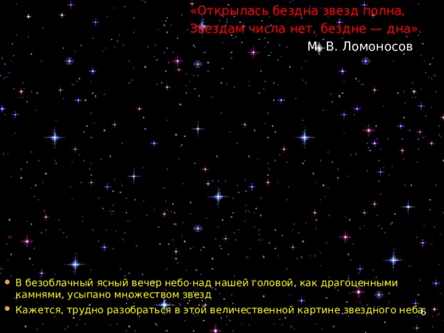 «Открылась бездна звезд полна, Звездам числа нет, бездне — дна».  М. В. Ломоносов В безоблачный ясный вечер небо над нашей головой, как драгоценными камнями, усыпано множеством звезд Кажется, трудно разобраться в этой величественной картине звездного неба.   