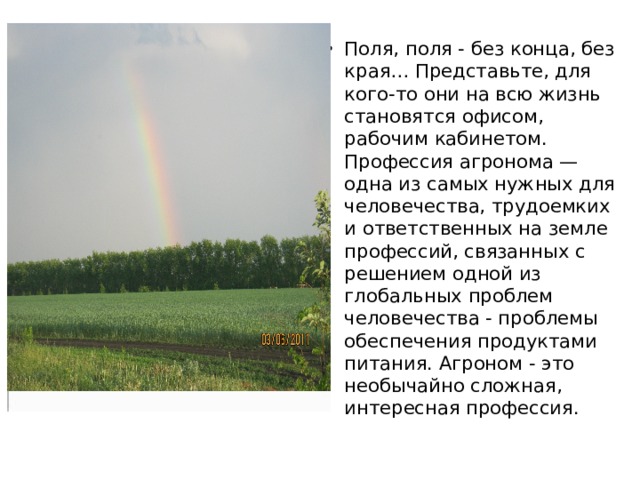 Поля, поля - без конца, без края… Представьте, для кого-то они на всю жизнь становятся офисом, рабочим кабинетом. Профессия агронома — одна из самых нужных для человечества, трудоемких и ответственных на земле профессий, связанных с решением одной из глобальных проблем человечества - проблемы обеспечения продуктами питания. Агроном - это необычайно сложная, интересная профессия. 