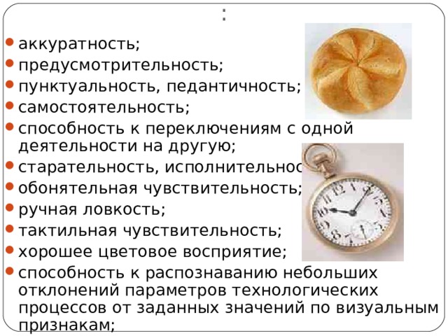 Профессионально–важные качества : аккуратность; предусмотрительность; пунктуальность, педантичность; самостоятельность; способность к переключениям с одной деятельности на другую; старательность, исполнительность; обонятельная чувствительность; ручная ловкость; тактильная чувствительность; хорошее цветовое восприятие; способность к распознаванию небольших отклонений параметров технологических процессов от заданных значений по визуальным признакам; 