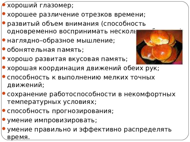 хороший глазомер; хорошее различение отрезков времени; развитый объем внимания (способность одновременно воспринимать несколько объектов); наглядно–образное мышление; обонятельная память; хорошо развитая вкусовая память; хорошая координация движений обеих рук; способность к выполнению мелких точных движений; сохранение работоспособности в некомфортных температурных условиях; способность прогнозирования; умение импровизировать; умение правильно и эффективно распределять время. 
