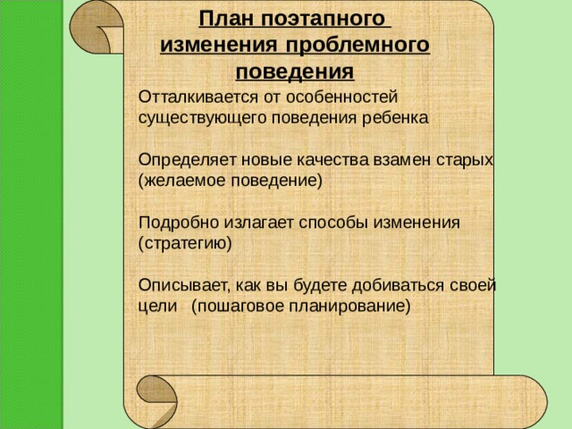 План поэтапного изменения проблемного поведения           Отталкивается от особенностей существующего поведения ребенка   Определяет новые качества взамен старых (желаемое поведение)   Подробно излагает способы изменения (стратегию)   Описывает, как вы будете добиваться своей цели (пошаговое планирование) 