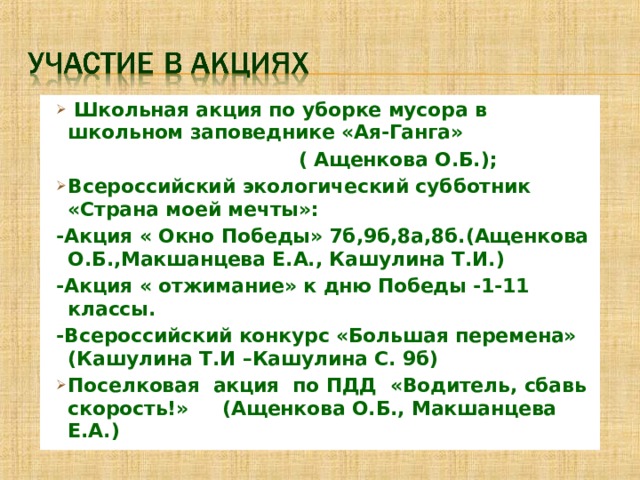  Школьная акция по уборке мусора в школьном заповеднике «Ая-Ганга»  ( Ащенкова О.Б.); Всероссийский экологический субботник «Страна моей мечты»: -Акция « Окно Победы» 7б,9б,8а,8б.(Ащенкова О.Б.,Макшанцева Е.А., Кашулина Т.И.) -Акция « отжимание» к дню Победы -1-11 классы. -Всероссийский конкурс «Большая перемена» (Кашулина Т.И –Кашулина С. 9б) Поселковая акция по ПДД «Водитель, сбавь скорость!» (Ащенкова О.Б., Макшанцева Е.А.) 