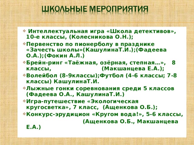  Интеллектуальная игра «Школа детективов», 10-е классы, (Колесникова О.Н.); Первенство по пионерболу в празднике «Зачесть школы»(КашулинаТ.И.);(Фадеева О.А.);(Фокин А.Л.) Брейн-ринг «Таёжная, озёрная, степная…», 8 классы, (Макшанцева Е.А.); Волейбол (8-9классы);Футбол (4-6 классы; 7-8 классы) КашулинаТ.И. Лыжные гонки соревнования среди 5 классов (Фадеева О.А., КашулинаТ.И.) Игра-путешествие «Экологическая кругосветка», 7 класс, (Ащенкова О.Б.); Конкурс-эрудицион «Кругом вода!», 5-6 классы,  (Ащенкова О.Б., Макшанцева Е.А.) 