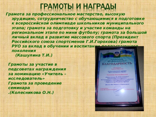 Грамота за профессиональное мастерство, высокую эрудицию, сотрудничество с обучающимися в подготовке к всероссийской олимпиаде школьников муниципального этапа; грамота за подготовку и участие команды на региональном этапе по мини футболу; грамота за большой личный вклад в развитие массового спорта (Президент Российского союза спортсменов Г.И.Горохова) грамота РУО за вклад в обучении и воспитании подрастающего поколения  (Кашулина Т.И.) Грамоты за участие в педсоветах награждения за номинацию «Учитель – исследователь» Грамота за проведение семинара .(Колесникова О.Н.) 