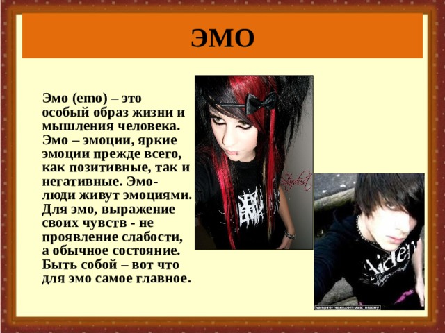ЭМО   Эмо (emo) – это особый образ жизни и мышления человека.  Эмо – эмоции, яркие эмоции прежде всего, как позитивные, так и негативные. Эмо-люди живут эмоциями. Для эмо, выражение своих чувств - не проявление слабости, а обычное состояние. Быть собой – вот что для эмо самое главное .  