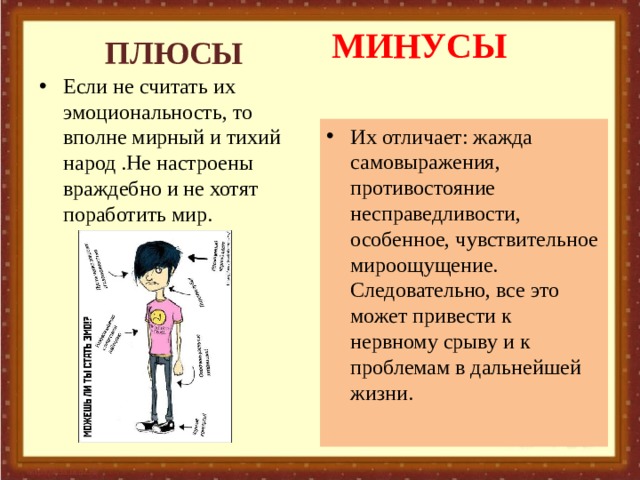 МИНУСЫ ПЛЮСЫ Если не считать их эмоциональность, то вполне мирный и тихий народ .Не настроены враждебно и не хотят поработить мир.   Их отличает: жажда самовыражения, противостояние несправедливости, особенное, чувствительное мироощущение. Следовательно, все это может привести к нервному срыву и к проблемам в дальнейшей жизни. 