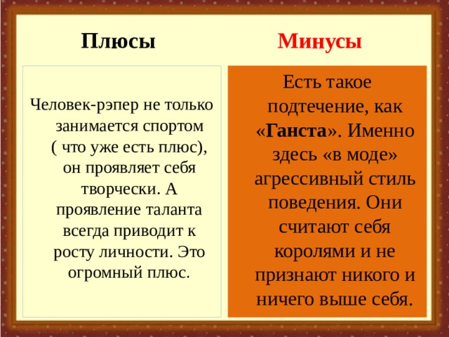 Плюсы Минусы Есть такое подтечение, как « Ганста ». Именно здесь «в моде» агрессивный стиль поведения. Они считают себя королями и не признают никого и ничего выше себя. Человек-рэпер не только занимается спортом ( что уже есть плюс), он проявляет себя творчески. А проявление таланта всегда приводит к росту личности. Это огромный плюс . 