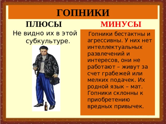ГОПНИКИ ПЛЮСЫ МИНУСЫ Не видно их в этой субкультуре.  Гопники бестактны и агрессивны. У них нет интеллектуальных развлечений и интересов, они не работают – живут за счет грабежей или мелких подачек. Их родной язык – мат. Гопники склонны к приобретению вредных привычек. 