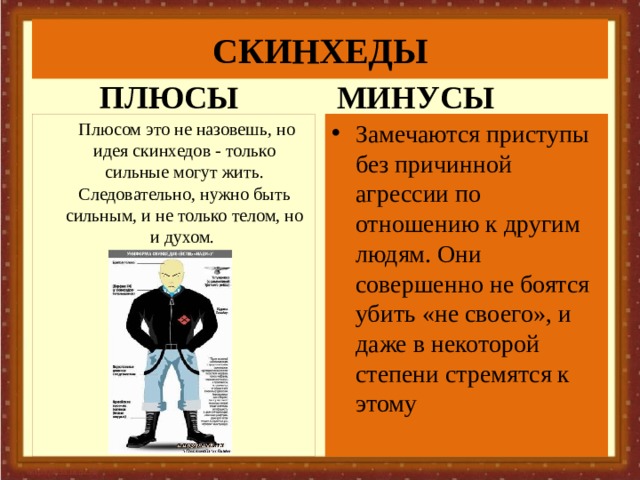 СКИНХЕДЫ ПЛЮСЫ МИНУСЫ Замечаются приступы без причинной агрессии по отношению к другим людям. Они совершенно не боятся убить «не своего», и даже в некоторой степени стремятся к этому   Плюсом это не назовешь, но идея скинхедов - только сильные могут жить. Следовательно, нужно быть сильным, и не только телом, но и духом. 