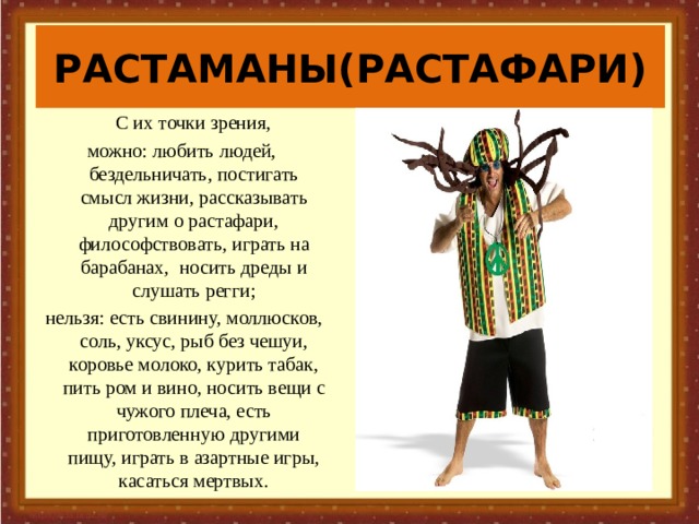 РАСТАМАНЫ(РАСТАФАРИ)   С их точки зрения, можно: любить людей, бездельничать, постигать смысл жизни, рассказывать другим о растафари, философствовать, играть на барабанах, носить дреды и слушать регги;  нельзя: есть свинину, моллюсков, соль, уксус, рыб без чешуи, коровье молоко, курить табак, пить ром и вино, носить вещи с чужого плеча, есть приготовленную другими пищу, играть в азартные игры, касаться мертвых.    