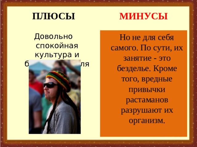 ПЛЮСЫ МИНУСЫ Довольно спокойная культура и безобидная для общества.  Но не для себя самого. По сути, их занятие - это безделье. Кроме того, вредные привычки растаманов разрушают их организм.   