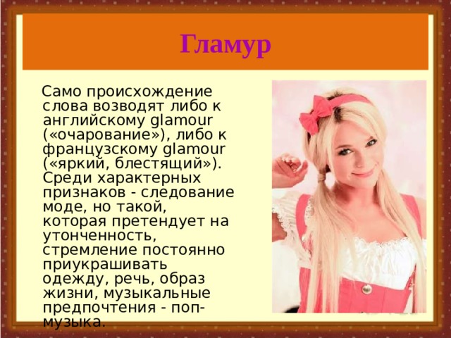 Гламур  Само происхождение слова возводят либо к английскому glamour («очарование»), либо к французскому glamour («яркий, блестящий»). Среди характерных признаков - следование моде, но такой, которая претендует на утонченность, стремление постоянно приукрашивать одежду, речь, образ жизни, музыкальные предпочтения - поп-музыка.  