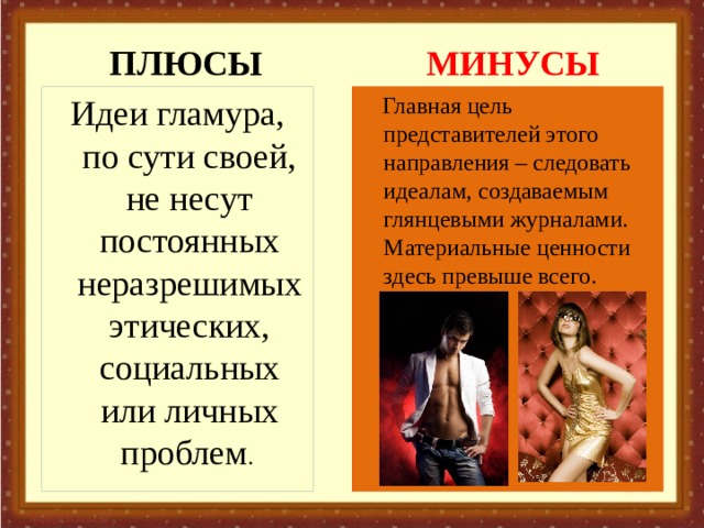 ПЛЮСЫ МИНУСЫ Идеи гламура, по сути своей, не несут постоянных неразрешимых этических, социальных или личных проблем .  Главная цель представителей этого направления – следовать идеалам, создаваемым глянцевыми журналами. Материальные ценности здесь превыше всего. 
